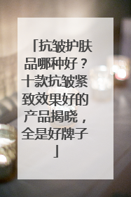 抗皱护肤品哪种好？十款抗皱紧致效果好的产品揭晓，全是好牌子