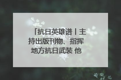 抗日英雄谱丨主持出版刊物、指挥地方抗日武装 他文武双全纾国难