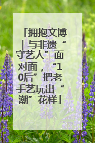 拥抱文博｜与非遗“守艺人”面对面，“10后”把老手艺玩出“潮”花样