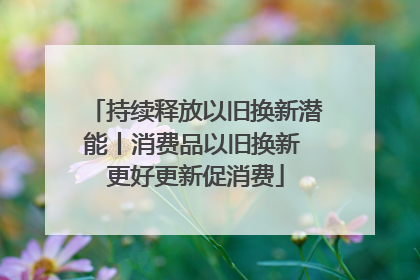 持续释放以旧换新潜能丨消费品以旧换新 更好更新促消费