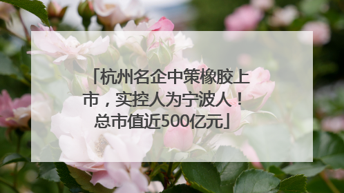杭州名企中策橡胶上市，实控人为宁波人！总市值近500亿元