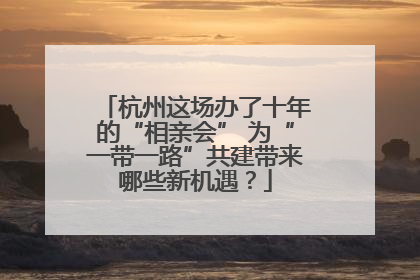 杭州这场办了十年的“相亲会” 为“一带一路”共建带来哪些新机遇？