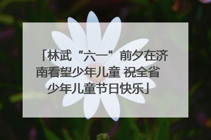 林武“六一”前夕在济南看望少年儿童 祝全省少年儿童节日快乐