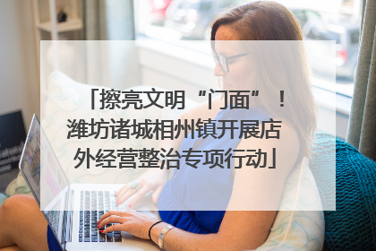 擦亮文明“门面”!潍坊诸城相州镇开展店外经营整治专项行动