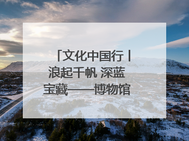 文化中国行丨浪起千帆 深蓝宝藏——博物馆里的海丝遗珍