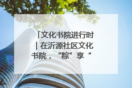 文化书院进行时｜在沂源社区文化书院，“粽”享“端午”美好时光