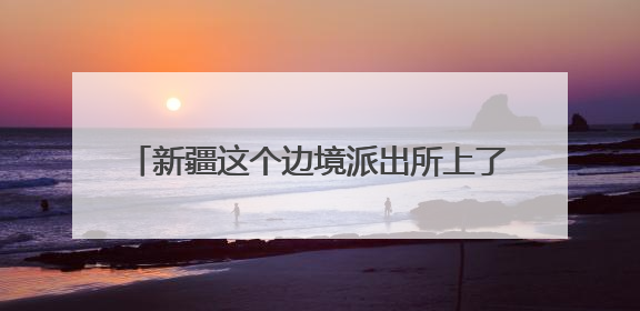 新疆这个边境派出所上了国新办中外记者见面会