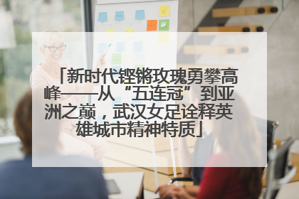 新时代铿锵玫瑰勇攀高峰——从“五连冠”到亚洲之巅，武汉女足诠释英雄城市精神特质