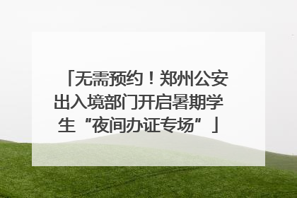 无需预约！郑州公安出入境部门开启暑期学生“夜间办证专场”