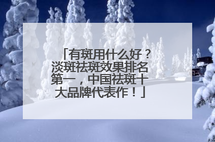 有斑用什么好？淡斑祛斑效果排名第一，中国祛斑十大品牌代表作！