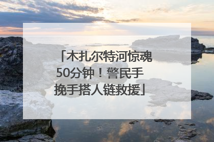 木扎尔特河惊魂50分钟！警民手挽手搭人链救援