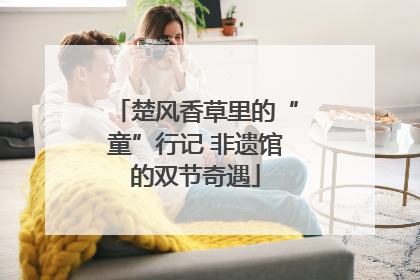 楚风香草里的“童”行记 非遗馆的双节奇遇