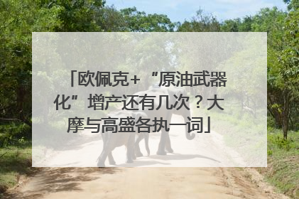 欧佩克+“原油武器化”增产还有几次？大摩与高盛各执一词