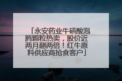 永安药业牛磺酸泡腾颗粒热卖，股价近两月翻两倍！红牛原料供应商抢食客户
