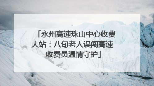 永州高速珠山中心收费大站：八旬老人误闯高速 收费员温情守护