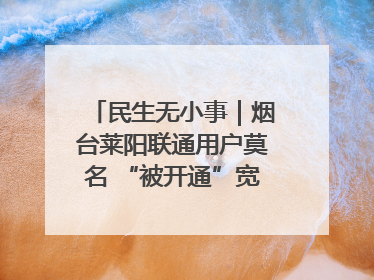 民生无小事｜烟台莱阳联通用户莫名 “被开通”宽带，40 个月扣费无人知