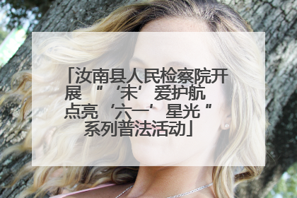 汝南县人民检察院开展 “‘未’爱护航 点亮‘六一’星光 ”系列普法活动