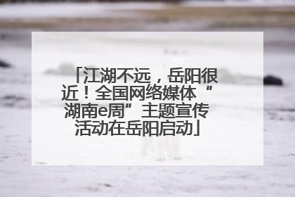 江湖不远，岳阳很近！全国网络媒体“湖南e周”主题宣传活动在岳阳启动