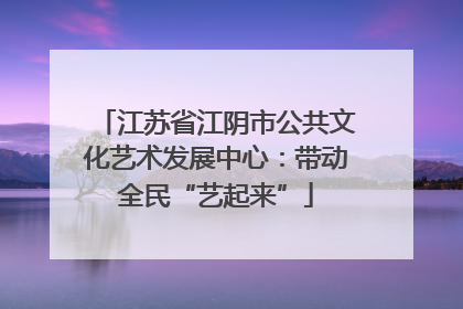 江苏省江阴市公共文化艺术发展中心：带动全民“艺起来”