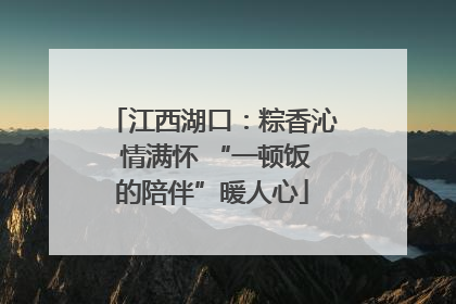 江西湖口：粽香沁 情满怀 “一顿饭的陪伴”暖人心