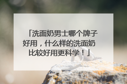 洗面奶男士哪个牌子好用，什么样的洗面奶比较好用更科学！