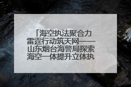 海空执法聚合力 雷霆行动筑天网——山东烟台海警局探索海空一体提升立体执法效能纪实
