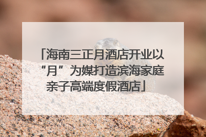 海南三正月酒店开业以“月”为媒打造滨海家庭亲子高端度假酒店