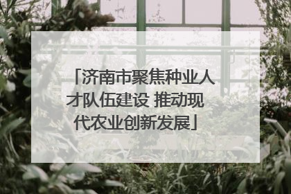 济南市聚焦种业人才队伍建设 推动现代农业创新发展