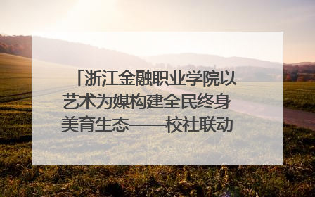 浙江金融职业学院以艺术为媒构建全民终身美育生态——校社联动共谱美育新篇章