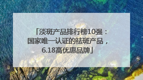 淡斑产品排行榜10强：国家唯一认证的祛斑产品，6.18高优惠品牌