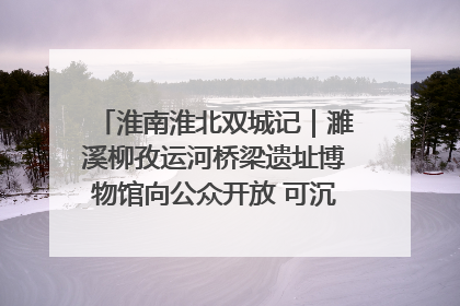 淮南淮北双城记｜濉溪柳孜运河桥梁遗址博物馆向公众开放 可沉浸式触摸历史