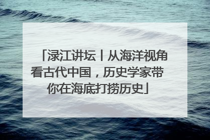 渌江讲坛丨从海洋视角看古代中国，历史学家带你在海底打捞历史