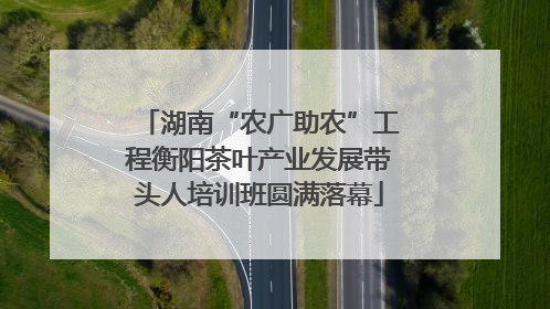 湖南“农广助农”工程衡阳茶叶产业发展带头人培训班圆满落幕