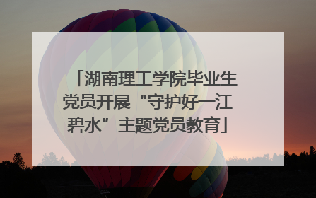 湖南理工学院毕业生党员开展“守护好一江碧水”主题党员教育