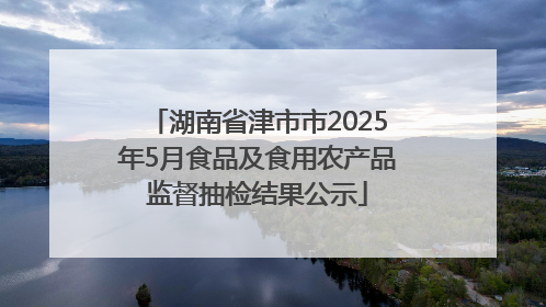 湖南省津市市2025年5月食品及食用农产品监督抽检结果公示