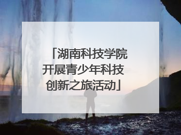 湖南科技学院开展青少年科技创新之旅活动