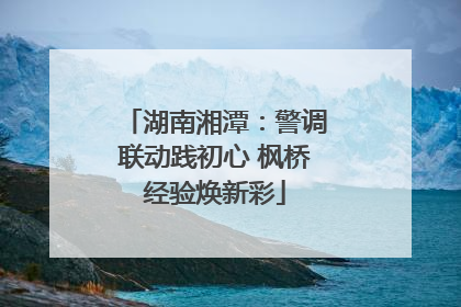 湖南湘潭：警调联动践初心 枫桥经验焕新彩