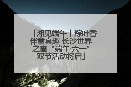 湘见端午丨粽叶香伴童真趣 长沙世界之窗“端午·六一”双节活动将启