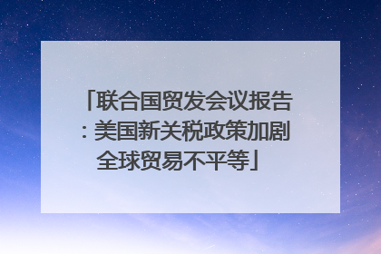 联合国贸发会议报告：美国新关税政策加剧全球贸易不平等