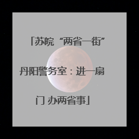 苏皖“两省一街”丹阳警务室：进一扇门 办两省事