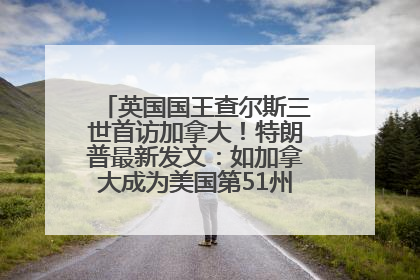 英国国王查尔斯三世首访加拿大！特朗普最新发文：如加拿大成为美国第51州可免费用“金穹”
