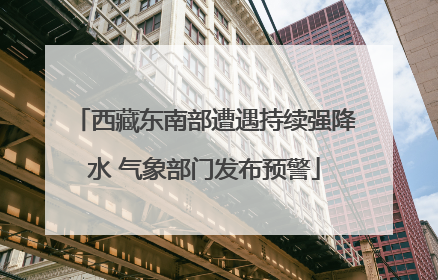 西藏东南部遭遇持续强降水 气象部门发布预警