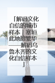 解码文化自信的城市样本｜塞垣此地擅繁华——解码乌鲁木齐的文化自信样本
