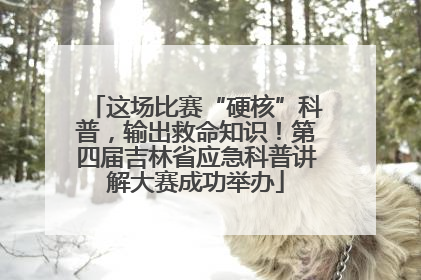 这场比赛“硬核”科普，输出救命知识！第四届吉林省应急科普讲解大赛成功举办