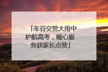 车谷交警大雨中护航高考，暖心服务获家长点赞