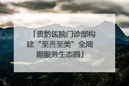 贵黔医院门诊部构建“至善至美”全周期服务生态圈