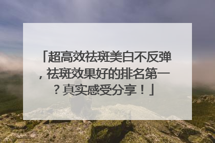 超高效祛斑美白不反弹,祛斑效果好的排名第一?真实感受分享!