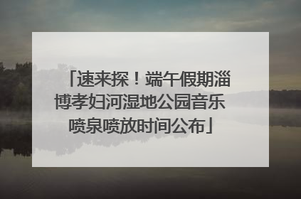 速来探！端午假期淄博孝妇河湿地公园音乐喷泉喷放时间公布