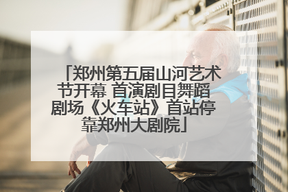 郑州第五届山河艺术节开幕 首演剧目舞蹈剧场《火车站》首站停靠郑州大剧院