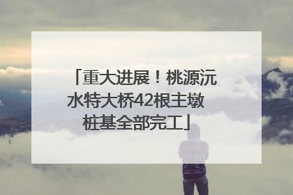 重大进展！桃源沅水特大桥42根主墩桩基全部完工